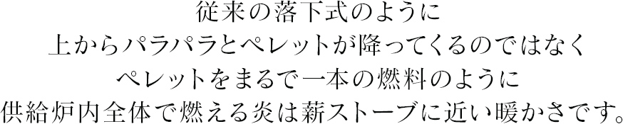 従来の落下式のように上からパラパラとペレットが降ってくるではなくペレットをまるで一本の燃料のように供給炉内全体で燃える炎は薪ストーブに近い暖かさです。