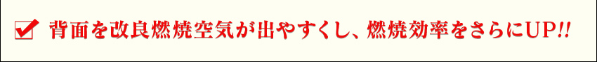 背面を改良し燃焼空気が出やすくし、燃焼効率をさらにUP!!