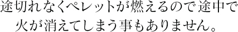 途切れなくペレットが燃えるので途中で火が消えてしまう事もありません。