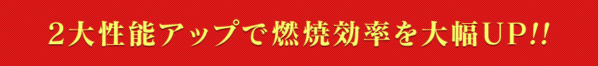 2大性能アップで燃焼効率を大幅UP!!