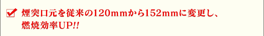 煙突口元を従来の120mmから152mmに変更し、燃焼効率UP!!