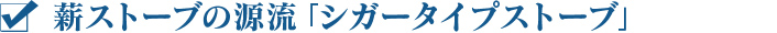 薪ストーブの源流「シガータイプストーブ」