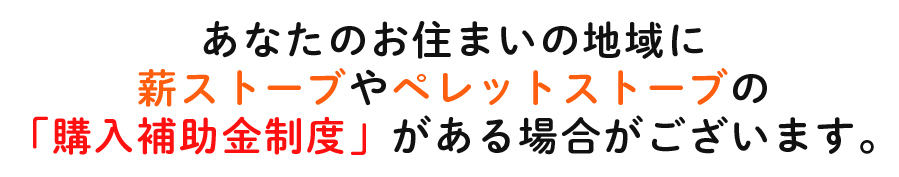 あなたのお住まいの地域に薪ストーブやペレットストーブの「購入補助金制度」がある場合がございます。