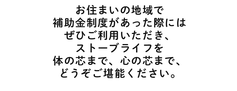 お住まいの地域で補助金制度があった際にはぜひご利用いただき、ストーブライフを体の芯まで、心の芯まで、どうぞご堪能ください。
